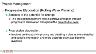 Project Management
 Progressive Elaboration (Rolling Wave Planning)
 Because of the potential for change:-
 The project management plan is iterative and goes through
progressive elaboration throughout the project’s life cycle.
 Progressive elaboration:
 Involves continuously improving and detailing a plan as more-detailed
and specific information and more accurate estimates become
available
 