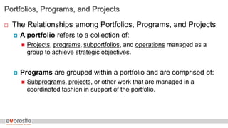 Portfolios, Programs, and Projects
 The Relationships among Portfolios, Programs, and Projects
 A portfolio refers to a collection of:
 Projects, programs, subportfolios, and operations managed as a
group to achieve strategic objectives.
 Programs are grouped within a portfolio and are comprised of:
 Subprograms, projects, or other work that are managed in a
coordinated fashion in support of the portfolio.
 