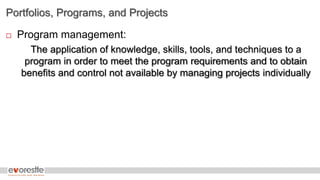 Portfolios, Programs, and Projects
 Program management:
The application of knowledge, skills, tools, and techniques to a
program in order to meet the program requirements and to obtain
benefits and control not available by managing projects individually
 