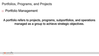 Portfolios, Programs, and Projects
 Portfolio Management
A portfolio refers to projects, programs, subportfolios, and operations
managed as a group to achieve strategic objectives.
 