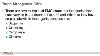 Project Management Office
 There are several types of PMO structures in organizations,
each varying in the degree of control and influence they have
on projects within the organization, such as:
 Supportive
 Controlling
 Compliance
 Directive
 