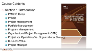 Course Contents
 Section 1: Introduction
 PMBOK Guide
 Project
 Project Management
 Portfolio Management
 Program Management
 Organizational Project Management (OPM)
 Project Vs. Operations Vs. Organizational Strategy
 Business Value
 Project Manager
 