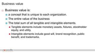 Business value
 Business value is:
 a concept that is unique to each organization.
 The entire value of the business
 The total sum of all tangible and intangible elements.
 Tangible elements include monetary assets, fixtures, stockholder
equity, and utility.
 Intangible elements include good will, brand recognition, public
benefit, and trademarks.
 