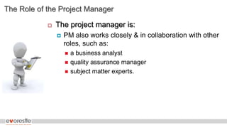 The Role of the Project Manager
 The project manager is:
 PM also works closely & in collaboration with other
roles, such as:
 a business analyst
 quality assurance manager
 subject matter experts.
 