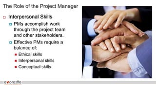 The Role of the Project Manager
 Interpersonal Skills
 PMs accomplish work
through the project team
and other stakeholders.
 Effective PMs require a
balance of:
 Ethical skills
 Interpersonal skills
 Conceptual skills
 