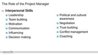 The Role of the Project Manager
 Interpersonal Skills
 Leadership
 Team building
 Motivation
 Communication
 Influencing
 Decision making
 Political and cultural
awareness
 Negotiation
 Trust building
 Conflict management
 Coaching
 
