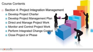 Course Contents
 Section 4: Project Integration Management
 Develop Project Charter
 Develop Project Management Plan
 Direct and Manage Project Work
 Monitor and Control Project Work
 Perform Integrated Change Control
 Close Project or Phase
 