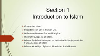 Section 1
Introduction to Islam
 Concept of Islam.
 Importance of Din in Human Life.
 Difference between Din and Religion.
 Distinctive Aspects of Islam.
 Islamic Beliefs & its Impact on Individual & Society and the
Fundamentals of Islam
 Islamic Worships: Spiritual, Moral and Social Impact
 