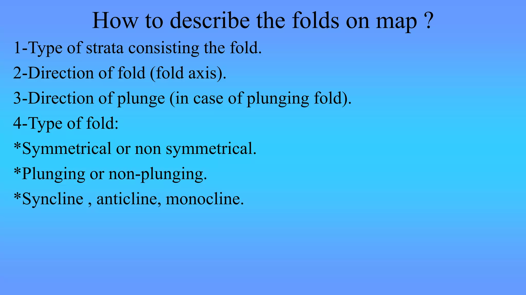 How to describe the folds on map ?
1-Type of strata consisting the fold.
2-Direction of fold (fold axis).
3-Direction of plunge (in case of plunging fold).
4-Type of fold:
*Symmetrical or non symmetrical.
*Plunging or non-plunging.
*Syncline , anticline, monocline.
