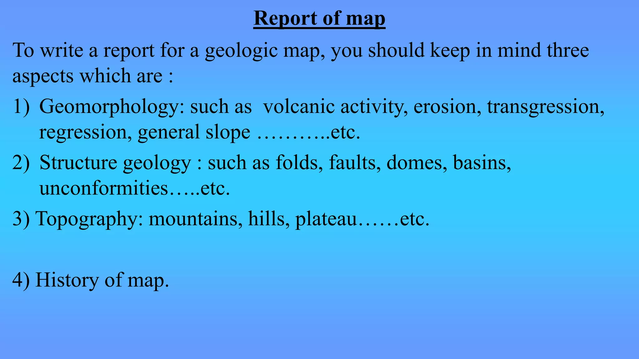 Report of map
To write a report for a geologic map, you should keep in mind three
aspects which are :
1) Geomorphology: such as volcanic activity, erosion, transgression,
regression, general slope ………..etc.
2) Structure geology : such as folds, faults, domes, basins,
unconformities…..etc.
3) Topography: mountains, hills, plateau……etc.
4) History of map.