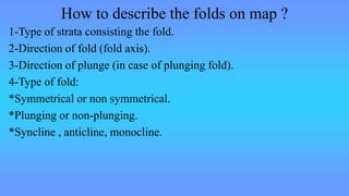 How to describe the folds on map ?
1-Type of strata consisting the fold.
2-Direction of fold (fold axis).
3-Direction of plunge (in case of plunging fold).
4-Type of fold:
*Symmetrical or non symmetrical.
*Plunging or non-plunging.
*Syncline , anticline, monocline.
 