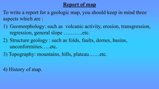Report of map
To write a report for a geologic map, you should keep in mind three
aspects which are :
1) Geomorphology: such as volcanic activity, erosion, transgression,
regression, general slope ………..etc.
2) Structure geology : such as folds, faults, domes, basins,
unconformities…..etc.
3) Topography: mountains, hills, plateau……etc.
4) History of map.
 