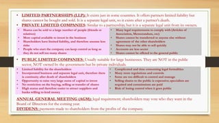 • LIMITED PARTNERSHIPS (LLP): It exists just in some countries. It offers partners limited liability but
shares cannot be bought and sold. It is a separate legal unit, so it exists after a partner’s death.
• PRIVATE LIMITED COMPANIES: Similar to a partnership, but it is a separate legal unit from its owners.
• PUBLIC LIMITED COMPANIES: Usually suitable for large businesses. They are NOT in the public
sector, NOT owned by the government but by private individuals.
ANNUAL GENERAL MEETING (AGM): legal requirement; shareholders may vote who they want in the
Board of Directors for the coming year.
DIVIDENS: payments made to shareholders from the profits of the company.
• Shares can be sold to a large number of people (friends or
relatives)
• More capital available to invest in the business
• Shareholders have limited liability, and therefore assume less
risks
• People who start the company can keep control as long as
they do not sell too many shares
• Many legal requirements to comply with (Articles of
Association, Memorandum, etc)
• Shares cannot be transferred to anyone else without
agreement of the other shareholders
• Shares may not be able to sell quickly
• Accounts are less secret
• Shares cannot be offered to the general public
• Limited liability for the shareholders
• Incorporated business and separate legal unit, therefore there
is continuity after death of shareholders
• Opportunity to raise very large sums of capital to invest
• No restriction on the buying, selling or transfer of shares
• High status and therefore easier to attract suppliers and
banks willing to lend money
• Complicated and time consuming legal formalities
• Many more regulations and controls
• Some are too difficult to control and manage
• Selling shares to the public is expensive; specialists are
required and commissions are paid
• Risk of losing control when it goes public
 