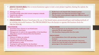 • JOINT VENTURES: Two or more businesses agree to start a new project together, sharing the capital, the
risks and the profits.
• FRANCHISE: Business based upon the sue of the brand names, promotional logos and trading methods of
an existing successful business. The FRANCHISEE buys the licence to operate this business from the
FRANCHISOR.
• Sharing of costs
• Local knowledge when joint venture company is already
based in the country
• Risks are shared
• Profits have to be shared with a business partner
• Disagreements over important decisions might occur
• The two joint venture partners might have different ways of
running a business
FRANSHISOR
• Franchisee buys a licence to use brand name
• Expansion is much faster
• Management of outlet is the responsibility of the franchisee
• All products must be obtained from the franchisor
FRANCHISEE
• Chances of failure are reduced
• Franchisor pays advertising
• Supplies obtained from the franchisor
• Few decisions to make
• Training for staff provided by the franchisor
• Banks are willing to lend to franchisees due to low risk
FRANCHISOR
• Poor management of one franchised outlet could lead to bad
reputation for the whole business
• The franchisee keeps profits from the outlet
FRANCHISEE
• Less independence than with operating a non-franchised
business
• Unable to make decisions that would suit a local area
• Licence fee must be paid to the franchisor and possibly a
percentage of the annual turnover
 