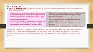 PUBLIC SECTOR
• PUBLIC CORPORATIONS: Wholly owned by the state or central government. Usually businesses which
have been nationalised.
Some of the public sector enterprises are free to the user and paid for out of local taxes, such as street lighting
and schools. Other services are charged for and expected to break even at least. These might include street
markets, swimming pools and theatres. If they do not cover their costs, a local government subsidy is usually
provided.
• Some industries are considered so important that government
ownership is thought to be essential (water supply, electricity)
• If industries are controlled by monopolies because it would
be wasteful to have competitors, these natural monopolies are
often owned by the government
• If the business is failing to collapse, the government can step
in to nationalize it so as to keep it open and secure jobs
• Important public services are often in the public sector
• There are no private shareholders to insist on high profits and
efficiency. Profit motive might not be as powerful as in
private-sector industries
• Government subsidies can lead to inefficiency as managers
think that toe government will always help them if the
business makes a loss
• No close competition, therefore lack of incentive to increase
efficiency
• Governments can use these businesses for political reasons
 
