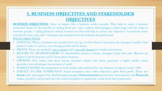5. BUSINESS OBJECTIVES AND STAKEHOLDER
OBJECTIVES
BUSINESS OBJECTIVES: Aims or targets that a business works towards. They help to make a business
successful. Some of the benefits of setting them are: * give workers and managers a clear target and this helps to
motivate people; * taking decisions will be focused on what will help to achieve the objectives; *everybody works
towards the same aim; and * managers can compare how the business has performed.
WHAT OBJECTIVES
• SURVIVAL: When a business has recently been set up, or when there is recession, the managers usually lower
prices in order to survive, even though profits will be lower.
• PROFIT: These are needed to pay a return and to provide finance for further investment.
• RETURN TO SHAREHOLDERS: If shareholders receive a return, managers keep their jobs. Returns are
higher if profit increases and if share price increases.
• GROWTH: This makes jobs more secure, increases salaries and status, generates a higher market share,
provides costs advantages (economies of scale)
• MARKET SHARE: the proportion of total market sales achieved by one business (company/total x 100)
• SERVICE TO THE COMMUNITY: Social enterprises have other objectives apart from profit. These are:
Social (jobs and support for disadvantaged groups), Environmental (protect the environment) and Financial
(make a profit to invest back into the social enterprise to expand the social work that it performs).
 
