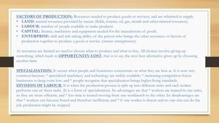 FACTORS OF PRODUCTION: Resources needed to produce goods or services, and are relimited in supply.
• LAND: natural resources provided by nature (fields, forests, oil, gas, metals and other mineral resources)
• LABOUR: number of people available to make products
• CAPITAL: finance, machinery and equipment needed for the manufacture of goods.
• ENTERPRISE: skill and risk-taking ability of the person who brings the other resources or factors of
production together to produce a good or service (owner: entrepreneur)
As resources are limited we need to choose what to produce and what to buy. All choices involve giving up
something, which leads to OPPORTUNITY COST, that is to say, the next best alternative given up by choosing
another item.
SPECIALISATION: It occurs when people and businesses concentrate on what they are best at. It is now very
common because: * specialized machinery and technology are widely available; * increasing competition forces
businesses to keep costs low; and * people recognize that specialization brings higher living standards.
DIVISION OF LABOUR: It is when the production process is split up into different tasks and each worker
performs one of these tasks. (It is a form of specialisation). Its advantages are that * workers are trained in one tasks,
so they are more efficient; and * less time is wasted moving from one workbench to the other. Its disadvantages are
that * workers can become bored and therefore inefficient; and * if one worker is absent and no one else can do the
job, production might be stopped.
 