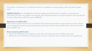 The purpose of businesses is to combine the factors of production to make products which will satisfy people’s
wants.
ADDED VALUE: It is the difference between the selling price and the price of bought of in materials and
components. If value is not added to the materials and components other costs cannot be paid for and no profit will
be made. Added value is NOT the same as PROFIT.
Importance of added value:
Sales revenue is greater than the cost of materials. This means that the business can pay other costs such as labour
costs, management expenses and advertising costs; and it may be able to make a profit if these other costs total less
that the added value.
How to increase added value?
• Increase the selling price, but keeping costs the same. (customers may not be willing to pay more)
• Reduce the cost of materials, but keep the price the same. (customers may not want to buy lower quality prod
 
