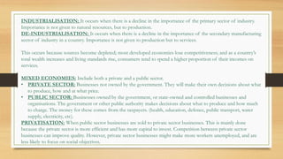 INDUSTRIALISATION: It occurs when there is a decline in the importance of the primary sector of industry.
Importance is not given to natural resources, but to production.
DE-INDUSTRIALISATION: It occurs when there is a decline in the importance of the secondary manufacturing
sector of industry in a country. Importance is not given to production but to services.
This occurs because sources become depleted; most developed economies lose competitiveness; and as a country’s
total wealth increases and living standards rise, consumers tend to spend a higher proportion of their incomes on
services.
MIXED ECONOMIES: Include both a private and a public sector.
• PRIVATE SECTOR: Businesses not owned by the government. They will make their own decisions about what
to produce, how and at what price.
• PUBLIC SECTOR: Businesses owned by the government, or state-owned and controlled businesses and
organisations. The government or other public authority makes decisions about what to produce and how much
to charge. The money for these comes from the taxpayers. (health, education, defence, public transport, water
supply, electricity, etc).
PRIVATISATION: When public sector businesses are sold to private sector businesses. This is mainly done
because the private sector is more efficient and has more capital to invest. Competition between private sector
businesses can improve quality. However, private sector businesses might make more workers unemployed, and are
less likely to focus on social objectives.
 