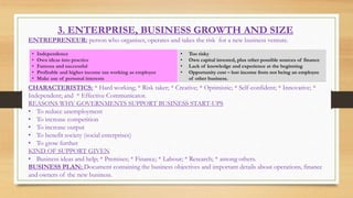 3. ENTERPRISE, BUSINESS GROWTH AND SIZE
ENTREPRENEUR: person who organises, operates and takes the risk for a new business venture.
CHARACTERISTICS: * Hard working; * Risk taker; * Creative; * Optimistic; * Self-confident; * Innovative; *
Independent; and * Effective Communicator.
REASONS WHY GOVERNMENTS SUPPORT BUSINESS START-UPS
• To reduce unemployment
• To increase competition
• To increase output
• To benefit society (social enterprises)
• To grow further
KIND OF SUPPORT GIVEN
• Business ideas and help; * Premises; * Finance; * Labour; * Research; * among others.
BUSINESS PLAN: Document containing the business objectives and important details about operations, finance
and owners of the new business.
• Independence
• Own ideas into practice
• Famous and successful
• Profitable and higher income tan working as employee
• Make use of personal interests
• Too risky
• Own capital invested, plus other possible sources of finance
• Lack of knowledge and experience at the beginning
• Opportunity cost – lost income from not being an employee
of other business.
 