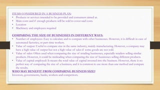 ITEMS CONSIDERED IN A BUSINESS PLAN:
• Products or services intended to be provided and consumers aimed at.
• Main costs and if enough products will be sold to cover said costs.
• Location
• Machinery and employees required
COMPARING THE SIZE OF BUSINESSES IN DIFFERENT WAYS:
• Number of employees: Easy to calculate and to compare with other businesses. However, it is difficult in case of
automated factories, or part-time workers.
• Value of output: Useful to compare size in the same industry, mainly manufacturing. However, a company may
have a high value of output but not a high value of sales if some goods are not sold.
• Value of sales: Often used when comparing the size of retailing businesses, especially retailers selling similar
products. However, it could be misleading when comparing the size of businesses selling different products.
• Value of capital employed: It means the total value of capital invested into the business. However, there is no
perfect way of comparing the size of a business, and it is common to use more than one method and compare
the results.
WHO MAY BENEFIT FROM COMPARING BUSINESS SIZE?
Investors, governments, banks, workers and competitors.
 