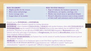 WHY TO GROW?
• Higher profits for the owners
• More status and prestige
• Lower average costs
• Larger share of its market
WHY TO STAY SMALL?
• Type of industry the business operates in
(hairdressers, car repairs, caterings, etc)
• Market size (rural areas or specialised shops)
• Owner’s objectives (owners want to keep control
of their staff and customers and to avoid stress)
Growth may be INTERNAL or EXTERNAL
INTERNAL: when a business expands its existing operations.
EXTERNAL: when a business TAKES OVER or MERGES with another business, often called INTEGRATION.
INTEGRATION may be vertical or horizontal. Vertical means in the same industry but at a different stage of
production. Therefore, we can talk about FORWARD or BACKWARD integration. Horizontal means same
industry and at the same stage of production. A Conglomerate, also known as diversification, means two firms
from completely different industries.
TAKE OVER/ACQUISITION: one business buys out the owners of another business which becomes part of
the “predator” business.
MERGER: two owners of two businesses agree to join their firms together to make one business.
PROBLEMS OF BUSINESS GROWTH: Larger businesses are: * difficult to control; * lead to poor
communication; * expensive to expand; and * difficult to integrate with another business.
 