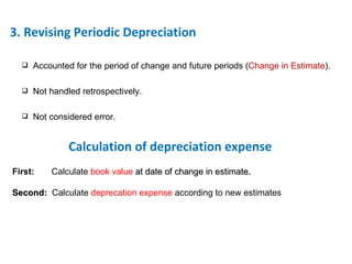 3. Revising Periodic Depreciation Accounted for the period of change and future periods ( Change in Estimate ). Not handled retrospectively. Not considered error. First:  Calculate  book value  at date of change in estimate. Second:  Calculate  deprecation expense  according to new estimates Calculation of depreciation expense 