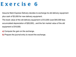 Exercise 6 Assume Mark Express Delivery decides to exchange its old delivery equipment plus cash of $3,000 for new delivery equipment.  The book value of the old delivery equipment is $12,000 (cost $40,000 less accumulated depreciation of $28,000) , and the fair market value of the old equipment is $19,000. a)  Compute the gain on the exchange.  b)  Prepare the journal entry to record the exchange. 