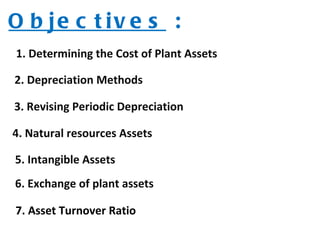 Objectives  : 1. Determining the Cost of Plant Assets 3. Revising Periodic Depreciation 2. Depreciation Methods 4. Natural resources Assets  5. Intangible Assets  6. Exchange of plant assets 7. Asset Turnover Ratio 