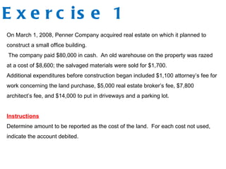 Exercise 1 On March 1, 2008, Penner Company acquired real estate on which it planned to construct a small office building. The company paid $80,000 in cash.  An old warehouse on the property was razed at a cost of $8,600; the salvaged materials were sold for $1,700.  Additional expenditures before construction began included $1,100 attorney’s fee for work concerning the land purchase, $5,000 real estate broker’s fee, $7,800 architect’s fee, and $14,000 to put in driveways and a parking lot. Instructions Determine amount to be reported as the cost of the land.  For each cost not used, indicate the account debited. 