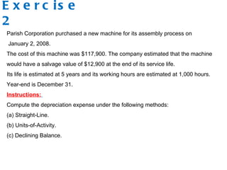 Exercise 2 Parish Corporation purchased a new machine for its assembly process on  January 2, 2008.  The cost of this machine was $117,900. The company estimated that the machine would have a salvage value of $12,900 at the end of its service life.  Its life is estimated at 5 years and its working hours are estimated at 1,000 hours. Year-end is December 31. Instructions:   Compute the depreciation expense under the following methods:  (a) Straight-Line. (b) Units-of-Activity. (c) Declining Balance. 