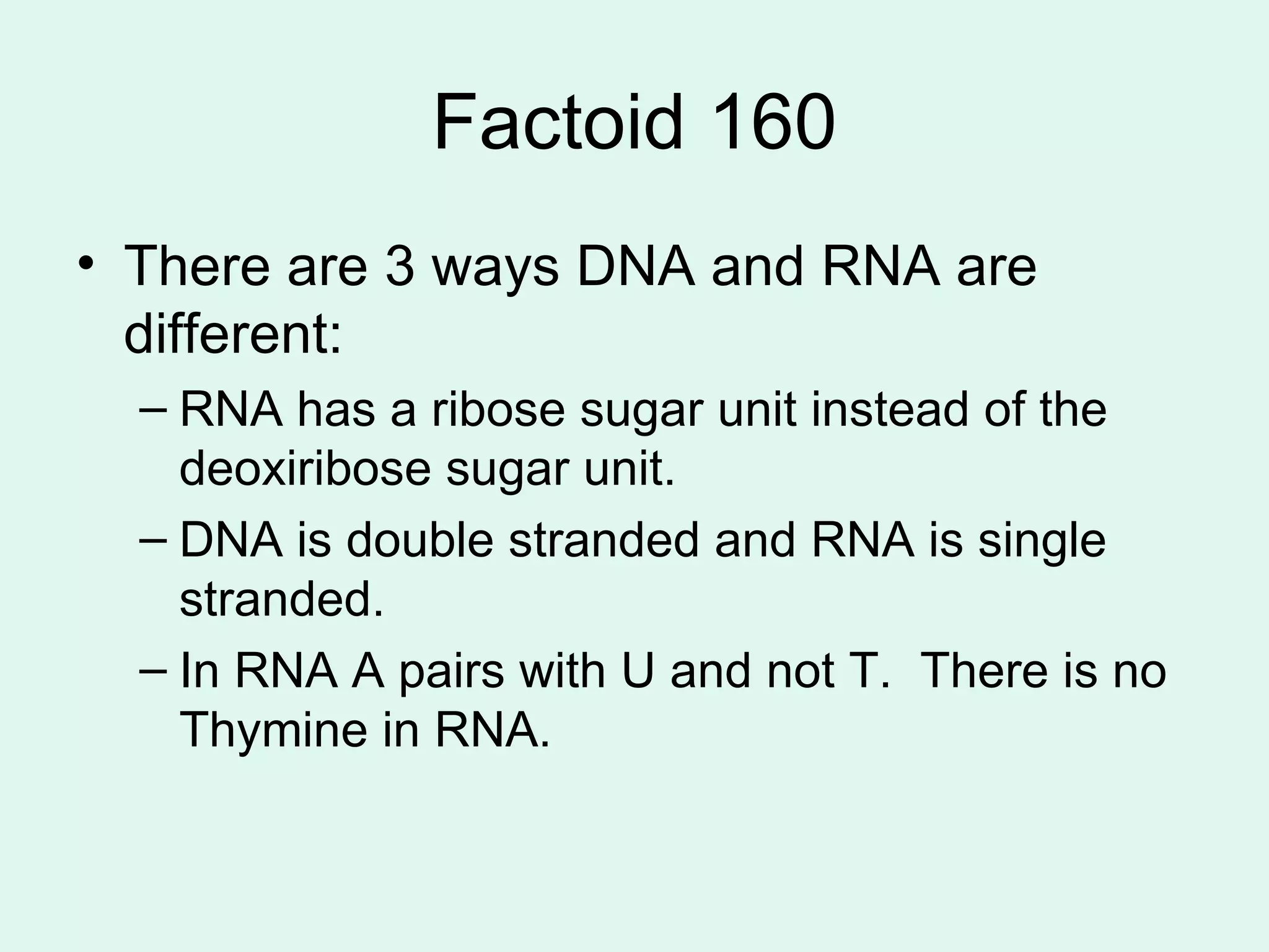 Factoid 160 There are 3 ways DNA and RNA are different: RNA has a ribose sugar unit instead of the deoxiribose sugar unit. DNA is double stranded and RNA is single stranded. In RNA A pairs with U and not T.  There is no Thymine in RNA. 