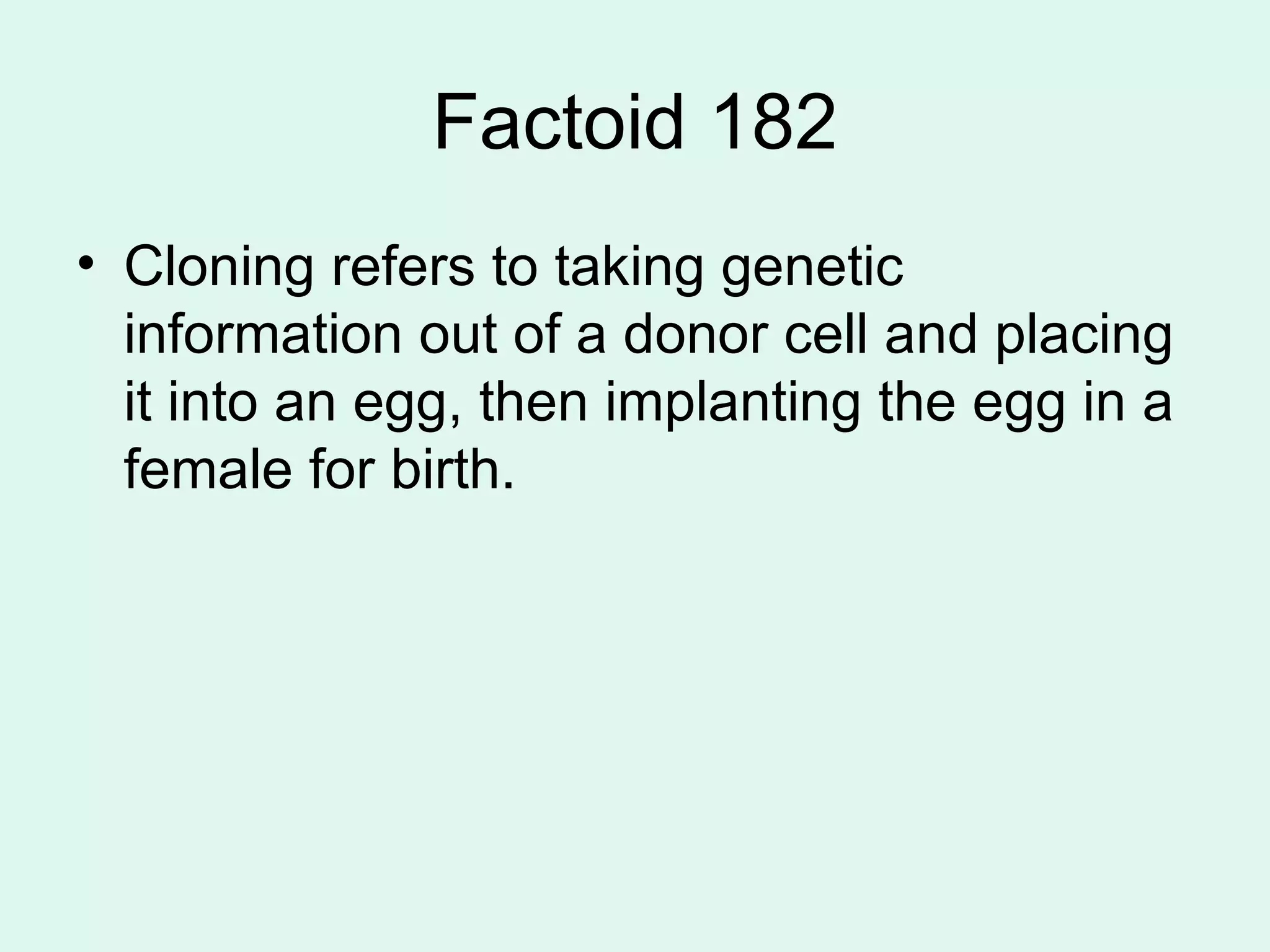 Factoid 182 Cloning refers to taking genetic information out of a donor cell and placing it into an egg, then implanting the egg in a female for birth. 