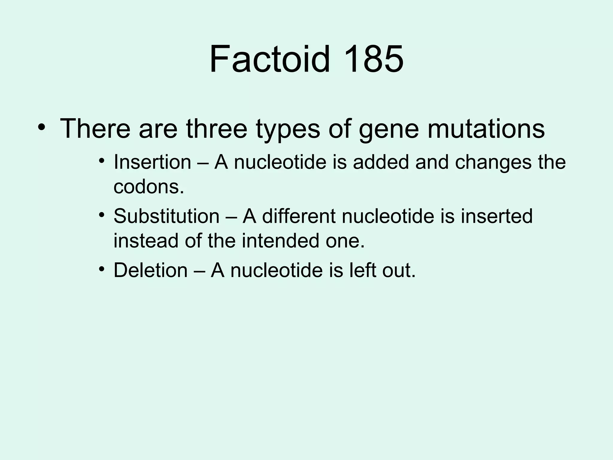 Factoid 185 There are three types of gene mutations Insertion – A nucleotide is added and changes the codons. Substitution – A different nucleotide is inserted instead of the intended one. Deletion – A nucleotide is left out. 
