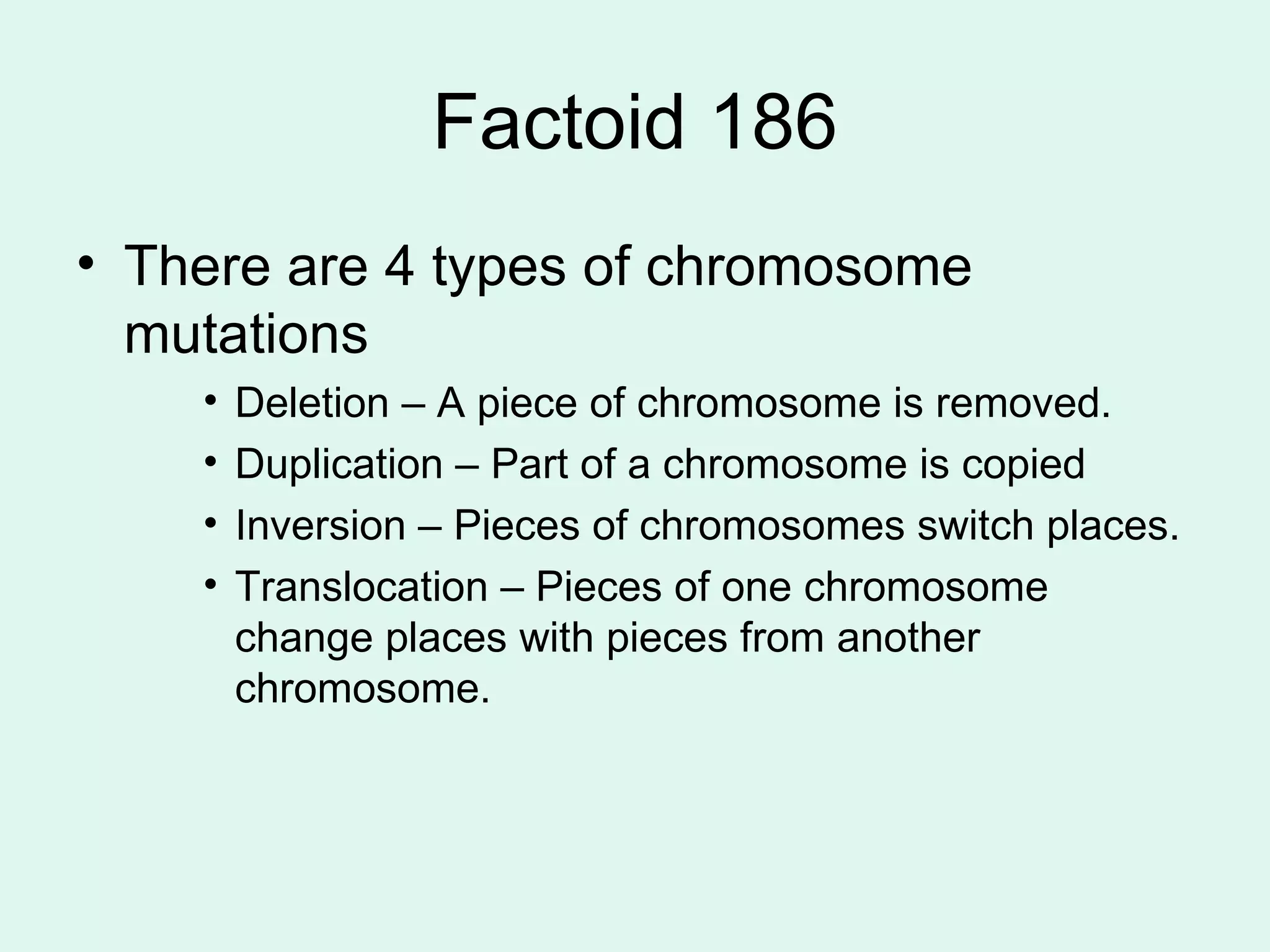 Factoid 186 There are 4 types of chromosome mutations Deletion – A piece of chromosome is removed. Duplication – Part of a chromosome is copied Inversion – Pieces of chromosomes switch places. Translocation – Pieces of one chromosome change places with pieces from another chromosome. 