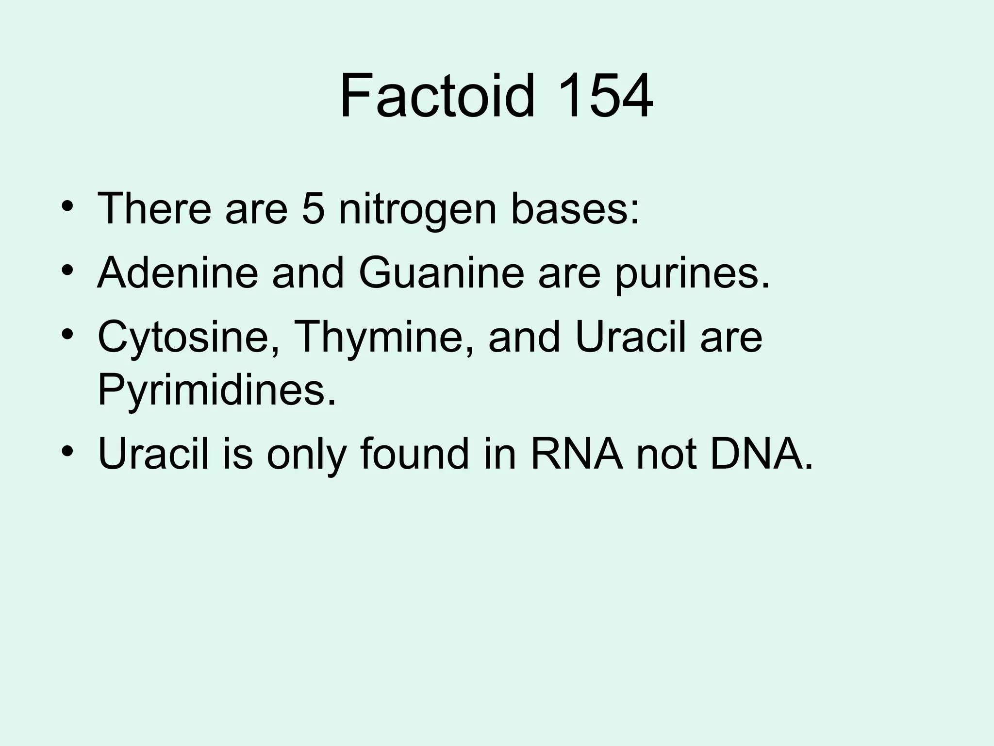 Factoid 154 There are 5 nitrogen bases: Adenine and Guanine are purines. Cytosine, Thymine, and Uracil are Pyrimidines.  Uracil is only found in RNA not DNA.  