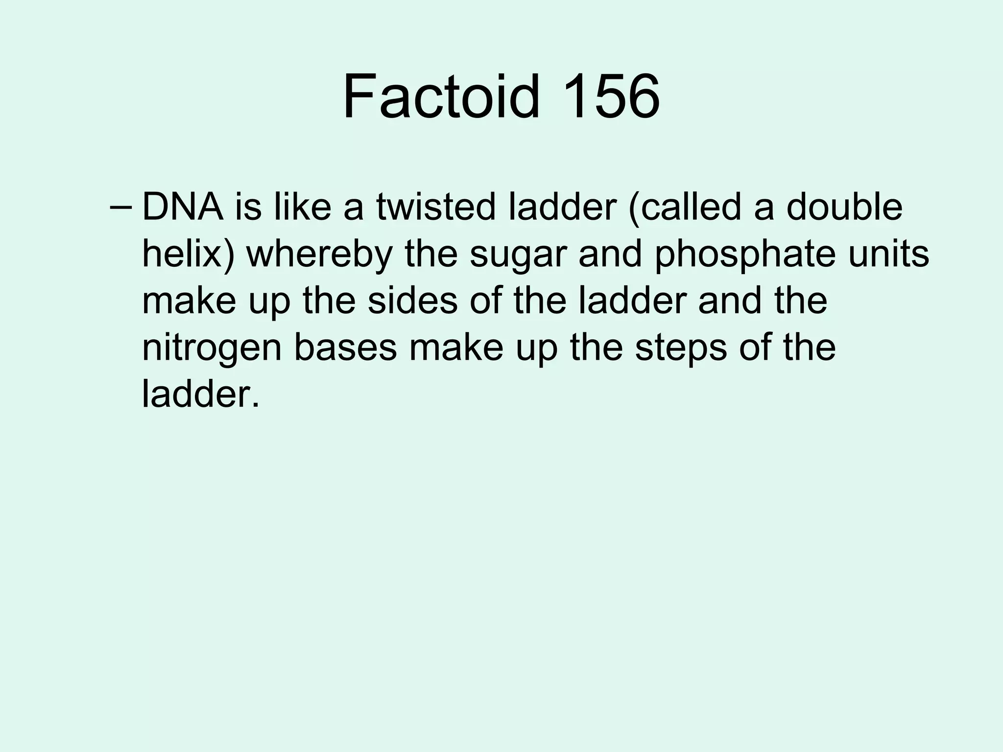 Factoid 156 DNA is like a twisted ladder (called a double helix) whereby the sugar and phosphate units make up the sides of the ladder and the nitrogen bases make up the steps of the ladder. 