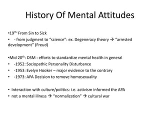 History Of Mental Attitudes
•19th: From Sin to Sick
• - from judgment to “science”: ex. Degeneracy theory  “arrested
development” (Freud)

•Mid 20th: DSM : efforts to standardize mental health in general
• -1952: Sociopathic Personality Disturbance
• -1953: Evelyn Hooker – major evidence to the contrary
• -1973: APA Decision to remove homosexuality

• Interaction with culture/politics: i.e. activism informed the APA
• not a mental illness  “normalization”  cultural war
 