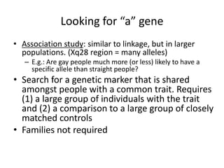 Looking for “a” gene
• Association study: similar to linkage, but in larger
  populations. (Xq28 region = many alleles)
   – E.g.: Are gay people much more (or less) likely to have a
     specific allele than straight people?
• Search for a genetic marker that is shared
  amongst people with a common trait. Requires
  (1) a large group of individuals with the trait
  and (2) a comparison to a large group of closely
  matched controls
• Families not required
 