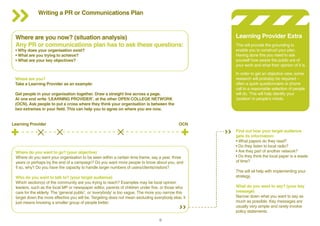 Writing a PR or Communications Plan

Where are you now? (situation analysis)
Any PR or communications plan has to ask these questions:
• Why does your organisation exist?
• What are you trying to achieve?
• What are your key objectives?

This will provide the grounding to
enable you to construct your plan.
Having done this you need to ask
yourself how aware the public are of
your work and what their opinion of it is.
In order to get an objective view, some
research will probably be required –
often a quick questionnaire or phone
call to a reasonable selection of people
will do. This will help identify your
‘position’ in people’s minds.

Where are you?
Take a Learning Provider as an example:
Get people in your organisation together. Draw a straight line across a page.
At one end write ‘LEARNING PROVIDER’, at the other OPEN COLLEGE NETWORK
(OCN). Ask people to put a cross where they think your organisation is between the
two extremes in your field. This can help you to agree on where you are now.

Learning Provider

Learning Provider Extra

OCN

Where do you want to go? (your objective)
Where do you want your organisation to be seen within a certain time frame, say a year, three
years or perhaps by the end of a campaign? Do you want more people to know about you, and
if so, why? Do you have the capacity to handle larger numbers of users/clients/visitors?
Who do you want to talk to? (your target audience)
Which section(s) of the community are you trying to reach? Examples may be local opinion
leaders, such as the local MP or newspaper editor, parents of children under five, or those who
care for the elderly. The ‘general public’, or ‘everybody’ is too vague. The more you narrow this
target down the more effective you will be. Targeting does not mean excluding everybody else, it
just means knowing a smaller group of people better.

8

Find out how your target audience
gets its information:
• What papers do they read?
• Do they listen to local radio?
• Are they part of another network?
• Do they think the local paper is a waste
of time?
This will all help with implementing your
strategy.
What do you want to say? (your key
message)
Narrow down what you want to say as
much as possible. Key messages are
usually very simple and rarely involve
policy statements.

 