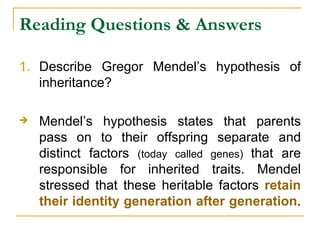 Reading Questions & Answers Describe Gregor Mendel’s hypothesis of inheritance?   Mendel’s hypothesis states that parents pass on to their offspring separate and distinct factors  (today called genes)  that are responsible for inherited traits. Mendel stressed that these heritable factors  retain their identity generation after generation .  