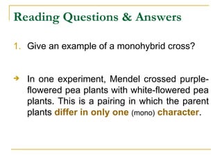 Reading Questions & Answers Give an example of a monohybrid cross? In one experiment, Mendel crossed purple-flowered pea plants with white-flowered pea plants. This is a pairing in which the parent plants  differ in only one   (mono)   character .  