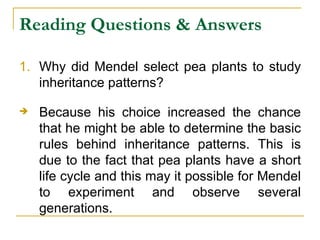 Reading Questions & Answers Why did Mendel select pea plants to study inheritance patterns? Because his choice increased the chance that he might be able to determine the basic rules behind inheritance patterns. This is due to the fact that pea plants have a short life cycle and this may it possible for Mendel to experiment and observe several generations.  