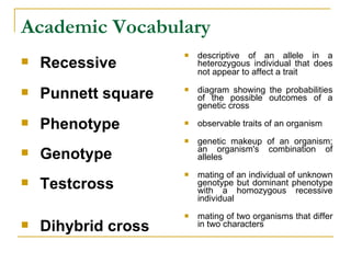 Academic Vocabulary Recessive Punnett square Phenotype Genotype   Testcross   Dihybrid cross descriptive of an allele in a heterozygous individual that does not appear to affect a trait   diagram showing the probabilities of the possible outcomes of a genetic cross  observable traits of an organism genetic makeup of an organism; an organism's combination of alleles  mating of an individual of unknown genotype but dominant phenotype with a homozygous recessive individual  mating of two organisms that differ in two characters  