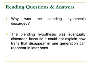 Reading Questions & Answers Why was the blending hypothesis discarded? The blending hypothesis was eventually discarded because it could not explain how traits that disappear in one generation can reappear in later ones. 