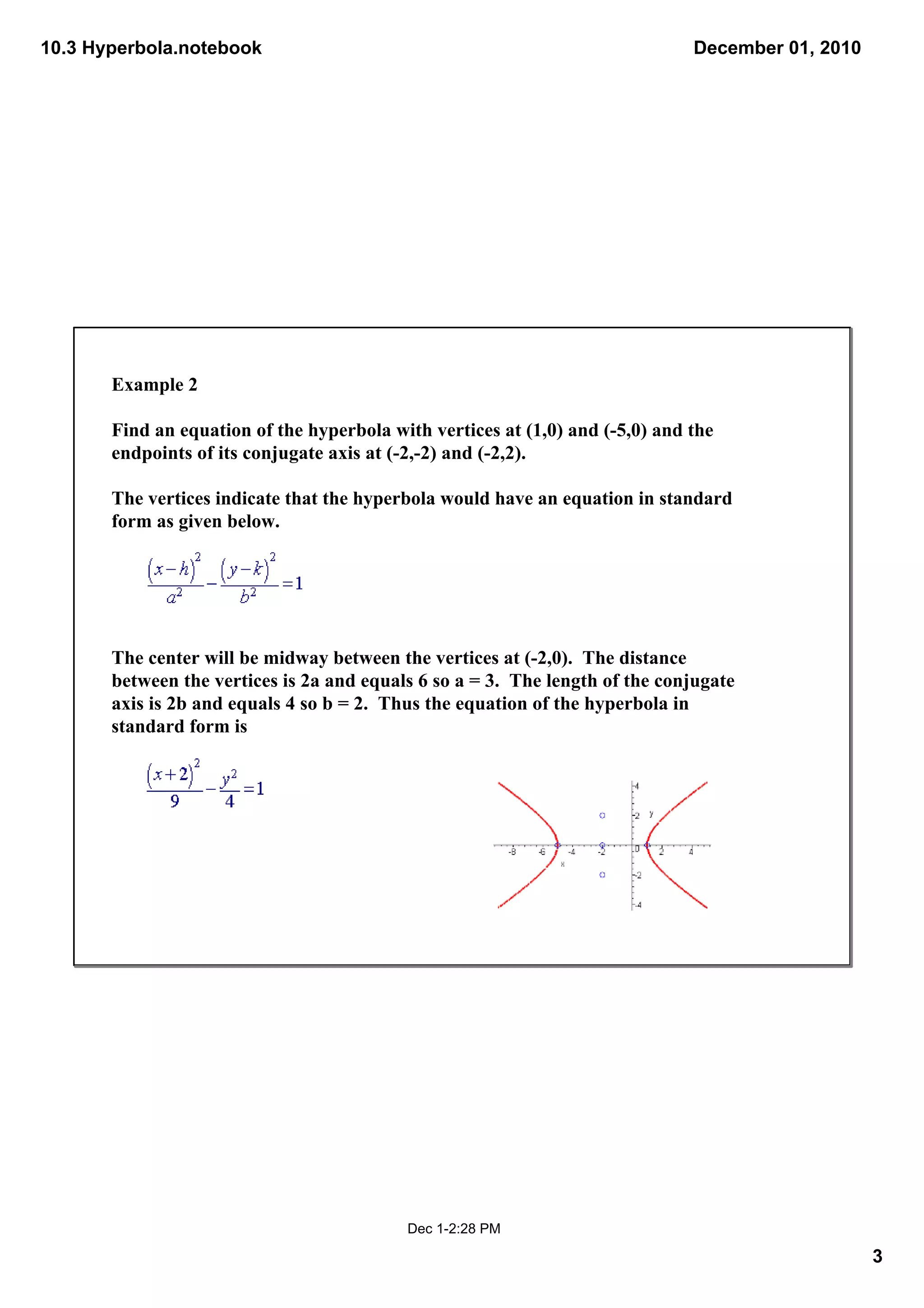 10.3 Hyperbola.notebook                                                         December 01, 2010




       Example 2

       Find an equation of the hyperbola with vertices at (1,0) and (­5,0) and the 
       endpoints of its conjugate axis at (­2,­2) and (­2,2).

       The vertices indicate that the hyperbola would have an equation in standard 
       form as given below.

        

        

       The center will be midway between the vertices at (­2,0).  The distance 
       between the vertices is 2a and equals 6 so a = 3.  The length of the conjugate 
       axis is 2b and equals 4 so b = 2.  Thus the equation of the hyperbola in 
       standard form is

        



        

        




                                            Dec 1­2:28 PM

                                                                                                    3
 