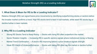 Relative Strength (RS) as a Leading Indicator
1. What Does It Mean for RS to Be a Leading Indicator?
Relative Strength (RS) can signal future price movements by identifying outperforming stocks or sectors before
the broader market confirms a trend. High RS stocks tend to lead in bull markets, while weak RS stocks lag or
decline further in bear markets.
2. Why RS is a Leading Indicator
• Strong RS Stocks Tend to Keep Rising → Stocks with rising RS often outperform the market.
• Sector Rotation Insights → Increasing RS in specific sectors signals where institutional money is flowing.
• Market Trend Confirmation → A stock’s RS improving before a price breakout signals strength.
• Weak RS Warns of Underperformance → Stocks with falling RS often lag the market or decline further.
 