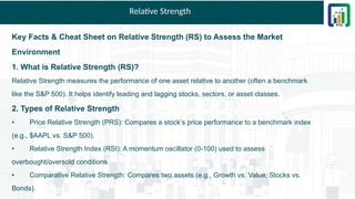 Relative Strength
Key Facts & Cheat Sheet on Relative Strength (RS) to Assess the Market
Environment
1. What is Relative Strength (RS)?
Relative Strength measures the performance of one asset relative to another (often a benchmark
like the S&P 500). It helps identify leading and lagging stocks, sectors, or asset classes.
2. Types of Relative Strength
• Price Relative Strength (PRS): Compares a stock’s price performance to a benchmark index
(e.g., $AAPL vs. S&P 500).
• Relative Strength Index (RSI): A momentum oscillator (0-100) used to assess
overbought/oversold conditions.
• Comparative Relative Strength: Compares two assets (e.g., Growth vs. Value, Stocks vs.
Bonds).
 