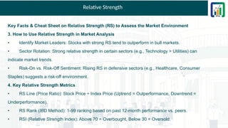 Relative Strength
Key Facts & Cheat Sheet on Relative Strength (RS) to Assess the Market Environment
3. How to Use Relative Strength in Market Analysis
• Identify Market Leaders: Stocks with strong RS tend to outperform in bull markets.
• Sector Rotation: Strong relative strength in certain sectors (e.g., Technology > Utilities) can
indicate market trends.
• Risk-On vs. Risk-Off Sentiment: Rising RS in defensive sectors (e.g., Healthcare, Consumer
Staples) suggests a risk-off environment.
4. Key Relative Strength Metrics
• RS Line (Price Ratio): Stock Price ÷ Index Price (Uptrend = Outperformance, Downtrend =
Underperformance).
• RS Rank (IBD Method): 1-99 ranking based on past 12-month performance vs. peers.
• RSI (Relative Strength Index): Above 70 = Overbought, Below 30 = Oversold.
 