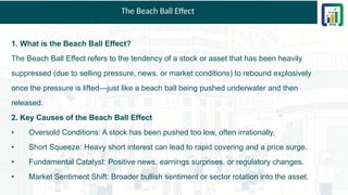 The Beach Ball Effect
1. What is the Beach Ball Effect?
The Beach Ball Effect refers to the tendency of a stock or asset that has been heavily
suppressed (due to selling pressure, news, or market conditions) to rebound explosively
once the pressure is lifted—just like a beach ball being pushed underwater and then
released.
2. Key Causes of the Beach Ball Effect
• Oversold Conditions: A stock has been pushed too low, often irrationally.
• Short Squeeze: Heavy short interest can lead to rapid covering and a price surge.
• Fundamental Catalyst: Positive news, earnings surprises, or regulatory changes.
• Market Sentiment Shift: Broader bullish sentiment or sector rotation into the asset.
 